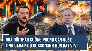 Toàn cảnh Quốc tế 410 Nga dội trận cuồng phong càn quét lính Ukraine ở Kursk kinh hồn bạt vía’