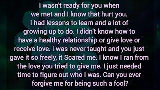 I wasnt ready for you when we met and I know that hurt you. Can you forgive me for being such fool?