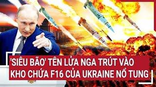 Điểm nóng thế giới Siêu bão tên lửa Nga trút vào kho chứa F16 của Ukraine nổ tung