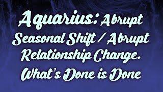 Aquarius Abrupt Seasonal Shift  Abrupt Relationship Change. What’s Done is Done