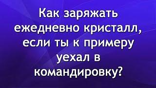 Как заряжать ежедневно кристалл если ты к примеру уехал в командировку?