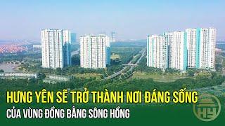 Hưng Yên sẽ trở thành nơi đáng sống của vùng đồng bằng sông Hồng