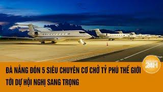 Đà Nẵng đón 5 siêu chuyên cơ chở 50 tỉ phú thế giới tới dự hội nghị sang trọng  Toàn cảnh 24h