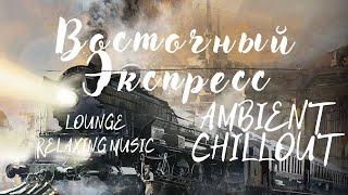 Восточный Экспресс. AMBIENT CHILLOUT LOUNGE RELAXING MUSIC.