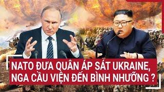 Điểm nóng thế giới NATO đưa quân áp sát Ukraine Nga cầu viện đến Bình Nhưỡng ?