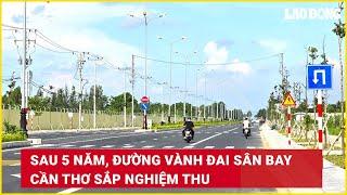 Sau 5 năm đường vành đai sân bay Cần Thơ sắp nghiệm thu  Báo Lao Động