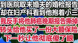 到医院取未婚夫的婚检报告，却在妇产科看到他抱着小三，我反手将他肺癌晚期报告撕掉，转头给他买了一份大额保险，下一秒让他彻底傻了眼！