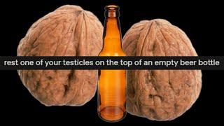 Rest one of your testicles on the top of an empty beer bottle