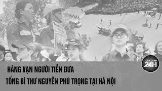 Hàng vạn người tiễn đưa Tổng Bí thư Nguyễn Phú Trọng đến nơi an nghỉ cuối cùng  Toàn cảnh 24h