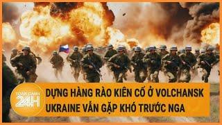 Điểm nóng quốc tế Dựng hàng rào kiên cố ở Volchansk Ukraine vẫn gặp khó trước Nga