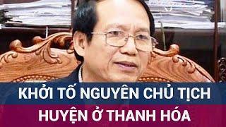 Khởi tố một nguyên Chủ tịch huyện và 4 cấp dưới ở Thanh Hóa vì lợi dụng chức vụ quyền hạn  VTC Now