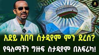 አደይ አበባ ስታዲየም ምን ደረሰ?  የዓለማችን ግዙፍ ስታዲየም በአፍሪካ