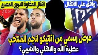 نجم المنتخب المغربي تلقى عرض رسمي من اتليتيكو مدريد هذا رده + يحيى عطية الله عرض الاهلي ومحمد الشيبي