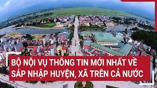 Bộ Nội vụ thông tin mới nhất về sáp nhập huyện xã trên cả nước  Tin nóng