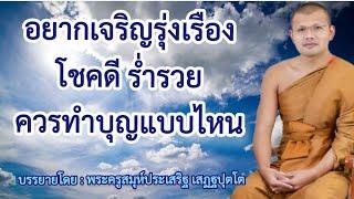 อยากเจริญรุ่งเรืองโชคดีร่ำรวย ควรทำบุญแบบไหน  บรรยายโดย  พระครูสมุห์ประเสริฐ เสฏฐปุตโต