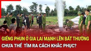 Bản tin an ninh trật tự Giếng phun ở Gia Lai mạnh lên bất thường chưa tìm ra cách khắc phục?