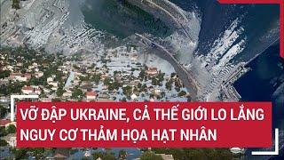 Vỡ đập Ukraine cả thế giới lo lắng trước nguy cơ thảm họa hạt nhân khủng khiếp