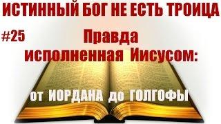 #25 ПРАВДА исполненная Иисусом. От Иордана до Голгофы. Истинный Бог НЕ есть троица