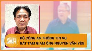 Bộ Công an thông tin vụ bắt tạm giam ông Nguyễn Văn Yên  Toàn cảnh 24h