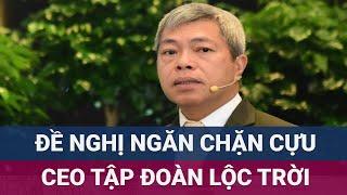 Tập đoàn Lộc Trời đề nghị ngăn chặn cựu CEO Nguyễn Duy Thuận vì gian dối và gây thất thoát