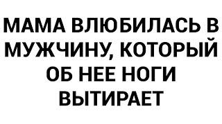 Мама влюбилась в мужчину который об нее ноги вытирает