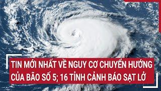 Điểm nóng Tin mới nhất về nguy cơ chuyển hướng của bão số 5 16 tỉnh cảnh báo sạt lở