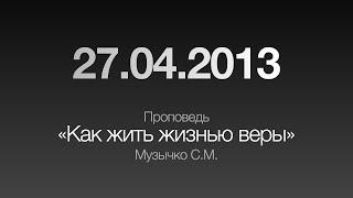 Проповедь Как жить жизнью веры  27.04.2013  Музычко С.М.