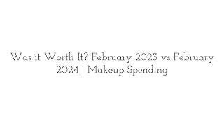 Was it Worth It? February 2023 vs February 2024  Makeup Spending