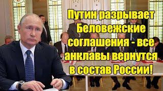 Путин разрывает Беловежские соглашения - все анклавы вернутся в состав России