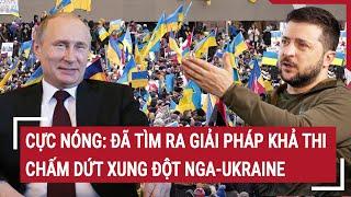 Điểm nóng thế giới Cực nóng Đã tìm ra giải pháp khả thi chấm dứt xung đột Nga-Ukraine