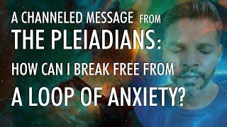 How Can I Break Free From A LOOP of ANXIETY?  A Channeled Message From THE PLEIADIANS