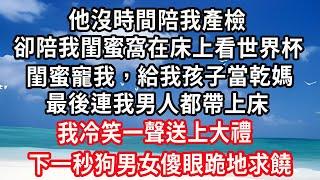 他沒時間陪我產檢，卻陪我閨蜜窩在床上看世界杯，閨蜜寵我，給我孩子當乾媽，最後連我男人都帶上床，我冷笑一聲送上大禮，下一秒他們傻眼跪地求饒！#心靈回收站