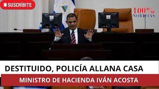 Destituyen a Ministro de Hacienda Iván Acosta policía en Nicaragua allana su casa