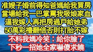 准嫂子婚前得知爸媽給我買房，當場給我一巴掌罵我吸娘家血，逼我嫁人再把房過戶給她弟，50萬彩禮翻倍否則打胎不嫁，不料我媽冷笑：給你臉了，下秒一招她全家嚇傻求饒真情故事會老年故事情感需求愛