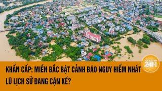 Vấn đề hôm nay Khẩn cấp Miền Bắc bật cảnh báo nguy hiểm nhất lũ lịch sử cận kề?