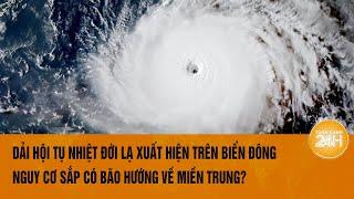 Vấn đề hôm nay 159 Xuất hiện dải hội tụ nhiệt đới lạ ở Biển Đông Nguy cơ có bão hướng Miền Trung?