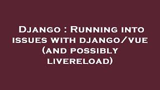 Django  Running into issues with djangovue and possibly livereload