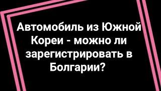 Автомобиль из Южной Кореи - можно ли зарегистрировать в Болгарии? Разберём на примере