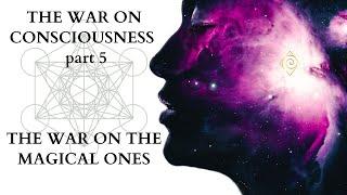 THE WAR ON CONSCIOUSNESS - part 5- WAR ON THE MAGICAL ONES