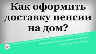 Как оформить доставку пенсии на дом?