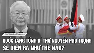 Lễ Quốc tang Tổng Bí thư Nguyễn Phú Trọng sẽ diễn ra như thế nào?