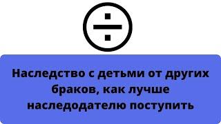 Наследство с детьми от других браков как лучше наследодателю поступить