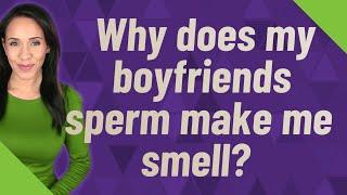 Why does my boyfriends sperm make me smell?