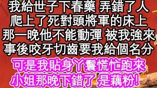 我給世子下春藥 弄錯了人，爬上了死對頭將軍的床上，那一晚他不能動彈 被我強來，事後咬牙切齒要我給個名分，可是我貼身丫鬟慌忙跑來，小姐那晚下錯了 是藕粉！ #為人處世#生活經驗#情感故事#養老#退休