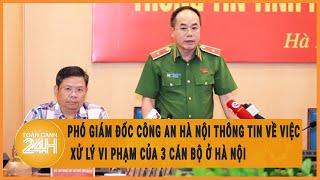 Phó Giám đốc Công an Hà Nội thông tin về việc xử lý vi phạm của 3 cán bộ ở Hà Nội