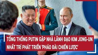 Tổng thống Putin gặp nhà lãnh đạo Kim Jong-un nhất trí phát triển pháo đài chiến lược