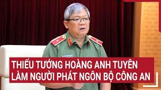 Thiếu tướng Hoàng Anh Tuyên làm Người phát ngôn Bộ Công an